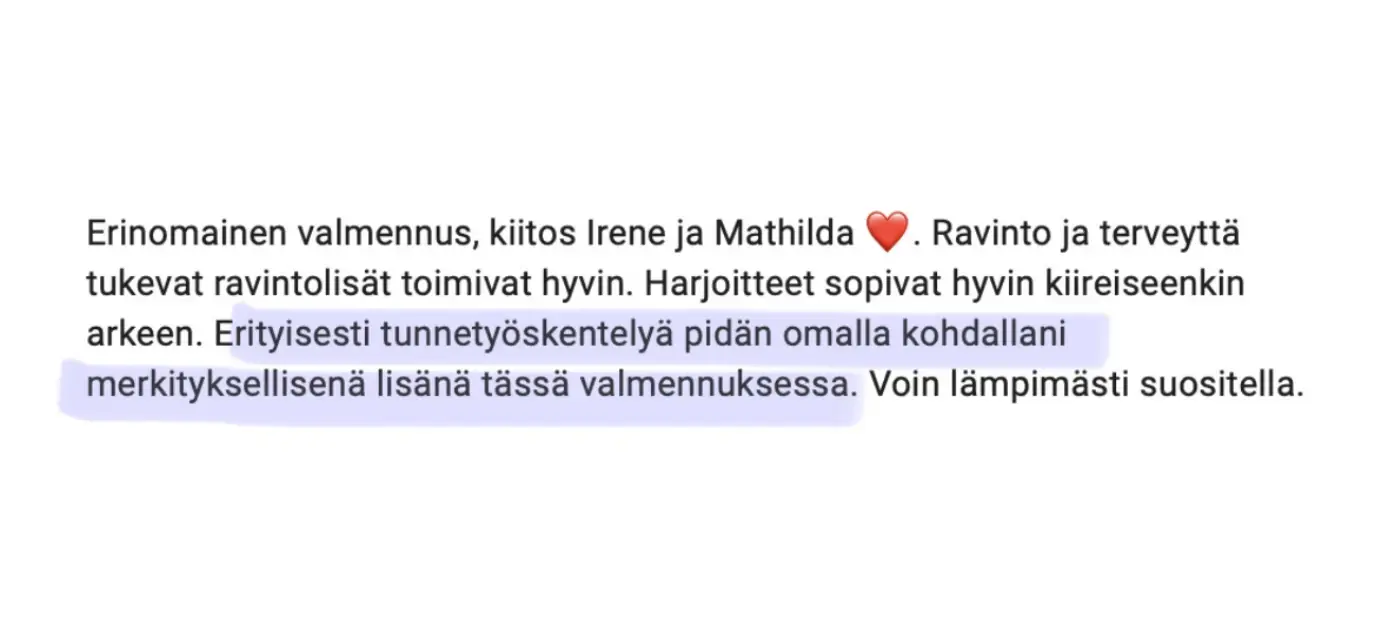 Viesti asiakkaalta: “Erinomainen valmennus, kiitos Irene ja Mathilda ❤️. Ravinto ja terveyttä tukevat ravintolisät toimivat hyvin. Harjoitteet sopivat hyvin kiireiseenkin arkeen. Erityisesti tunnetyöskentelyä pidän omalla kohdallani merkityksellisenä lisänä tässä valmennuksessa. Voin lämpimästi suositella.”