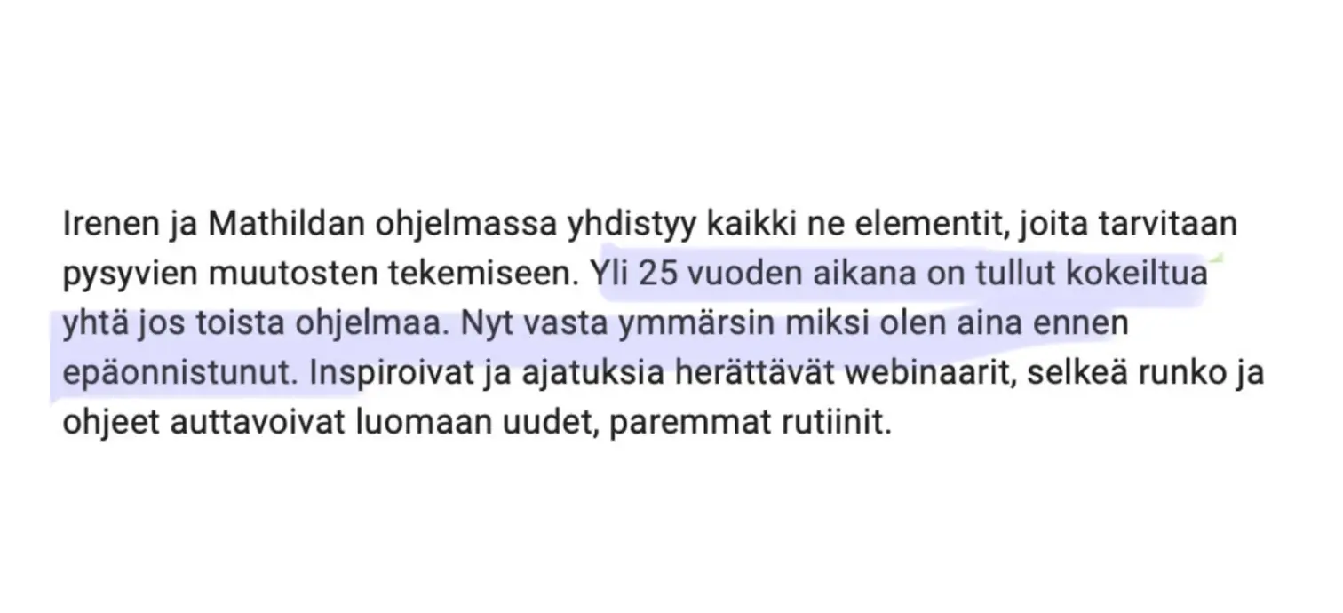 Viesti asiakkaalta: “Irenen ja Mathildan ohjelmassa yhdistyy kaikki ne elementit, joita tarvitaan pysyvien muutosten tekemiseen. Yli 25 vuoden aikana on tullut kokeiltua yhtä jos toista ohjelmaa. Nyt vasta ymmärsin miksi olen aina ennen epäonnistunut. Inspiroivat ja ajatuksia herättävät webinaarit, selkeä runko ja ohjeet auttavoivat luomaan uudet, paremmat rutiinit.”