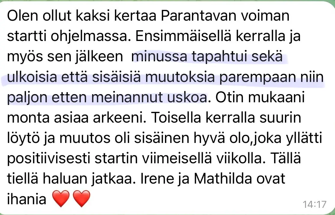 Viesti asiakkaalta: “Olen ollut kaksi kertaa Parantavan voiman startti ohjelmassa. Ensimmäisellä kerralla ja myös sen jälkeen minussa tapahtui sekä ulkoisia että sisäisiä muutoksia parempaan niin paljon etten meinannut uskoa. Otin mukaani monta asiaa arkeeni. Toisella kerralla suurin löytö ja muutos oli sisäinen hyvä olo, joka yllätti positiivisesti startin viimeisellä viikolla. Tällä tiellä haluan jatkaa. Irene ja Mathilda ovat ihania ❤️❤️”