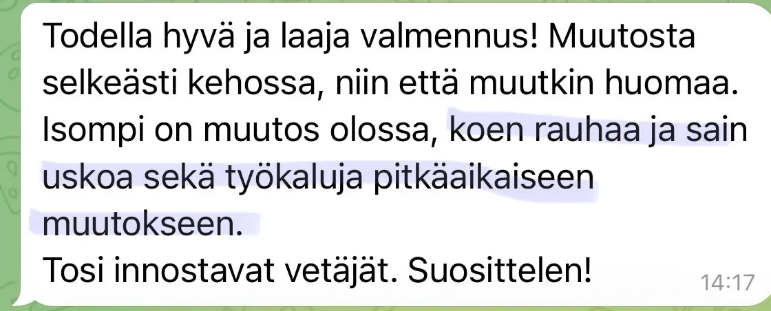 Viesti asiakkaalta: “Todella hyvä ja laaja valmennus! Muutosta selkeästi kehossa, niin että muutkin huomaa. Isompi on muutos olossa, koen rauhaa ja sain uskoa sekä työkaluja pitkäaikaiseen muutokseen. Tosi innostavat vetäjät. Suosittelen!”