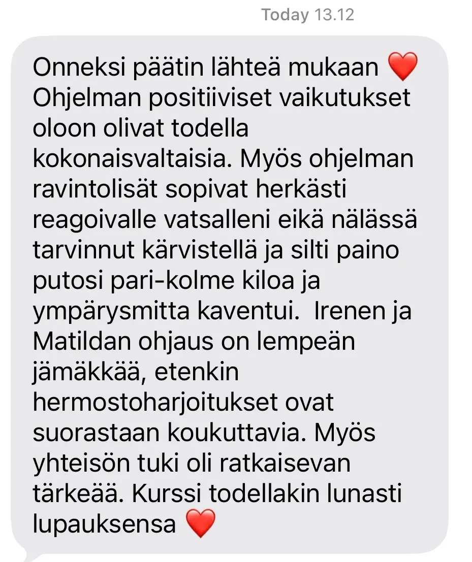 Viesti asiakkaalta: “Onneksi päätin lähteä mukaan ❤️ Ohjelman positiiviset vaikutukset oloon olivat todella kokonaisvaltaisia. Myös ohjelman ravintolisät sopivat herkästi reagoivalle vatsalleni eikä nälässä tarvinnut kärvistellä ja silti paino putosi pari-kolme kiloa ja ympärysmitta kaventui. Irenen ja Matildan ohjaus on lempeän jämäkkää, etenkin hermostoharjoitukset ovat suorastaan koukuttavia. Myös yhteisön tuki oli ratkaisevan tärkeää. Kurssi todellakin lunasti lupauksensa ❤️”