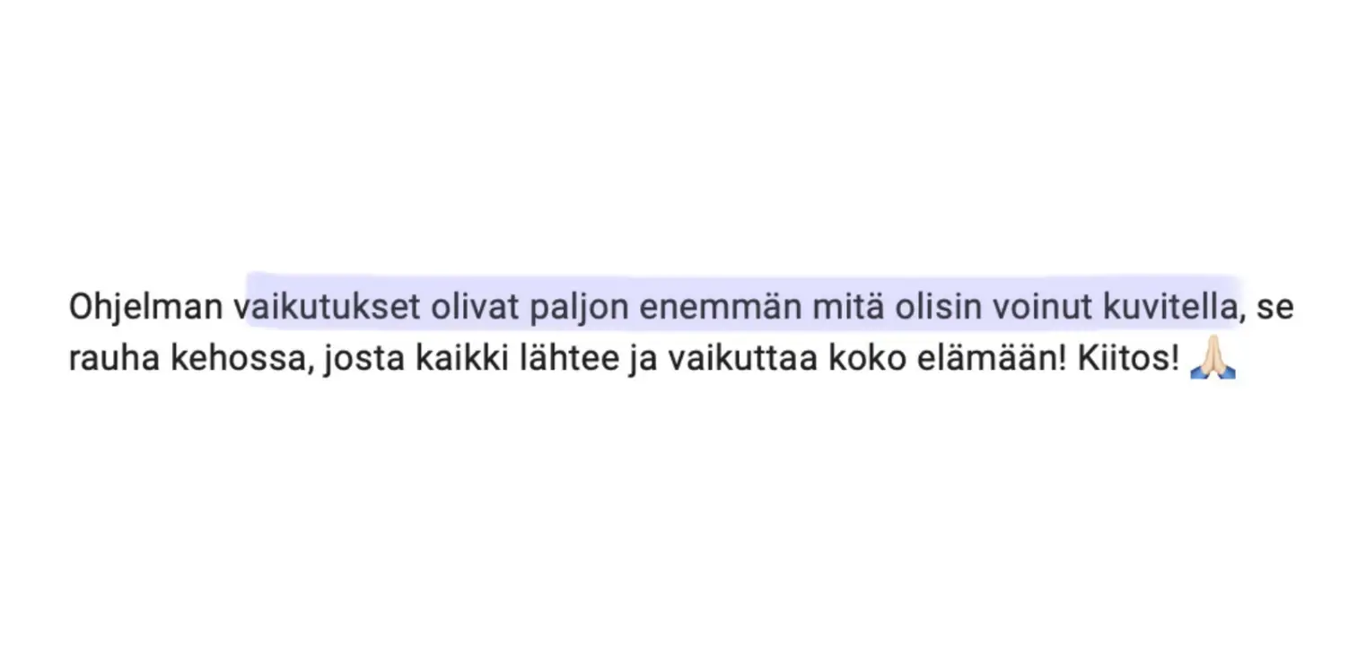 Viesti asiakkaalta: “Ohjelman vaikutukset olivat paljon enemmän mitä olisin voinut kuvitella, se rauha kehossa, josta kaikki lähtee ja vaikuttaa koko elämään! Kiitos! 🙏”