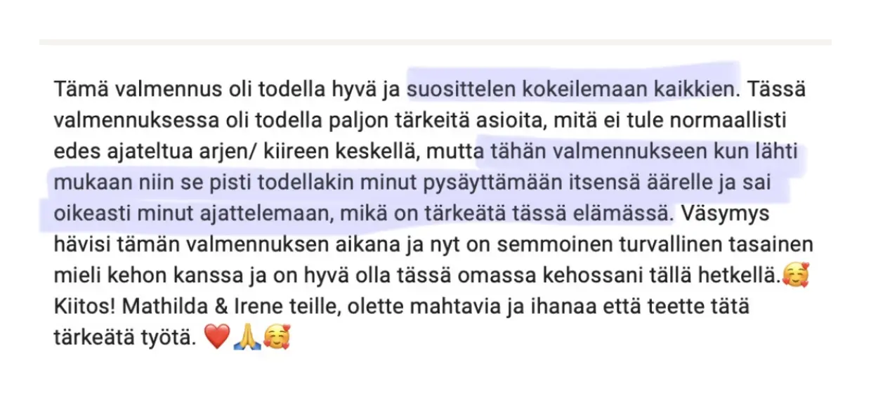 Viesti asiakkaalta: “Tämä valmennus oli todella hyvä ja suosittelen kokeilemaan kaikkien. Tässä valmennuksessa oli todella paljon tärkeitä asioita, mitä ei tule normaallisti edes ajateltua arjen/ kiireen keskellä, mutta tähän valmennukseen kun lähti mukaan niin se pisti todellakin minut pysäyttämään itsensä äärelle ja sai oikeasti minut ajattelemaan, mikä on tärkeätä tässä elämässä. Väsymys hävisi tämän valmennuksen aikana ja nyt on semmoinen turvallinen tasainen mieli kehon kanssa ja on hyvä olla tässä omassa kehossani tällä hetkellä. 🥰 Kiitos! Mathilda & Irene teille, olette mahtavia ja ihanaa että teette tätä tärkeätä työtä. ❤️🙏🥰”